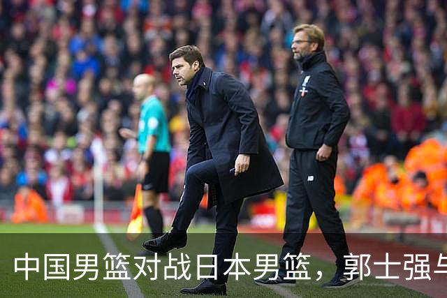 中国男篮对战日本男篮，郭士强与教练组或做三个决定，确立3大新核心