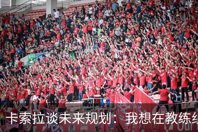 卡索拉谈未来规划：我想在教练组工作，但短期内暂时还没想法
