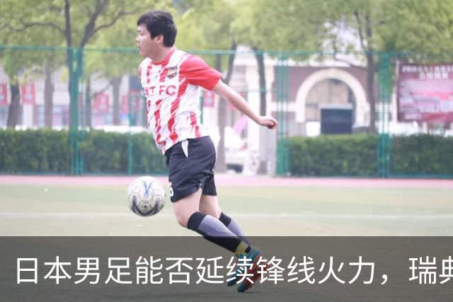 日本男足能否延续锋线火力，瑞典队有何应对？